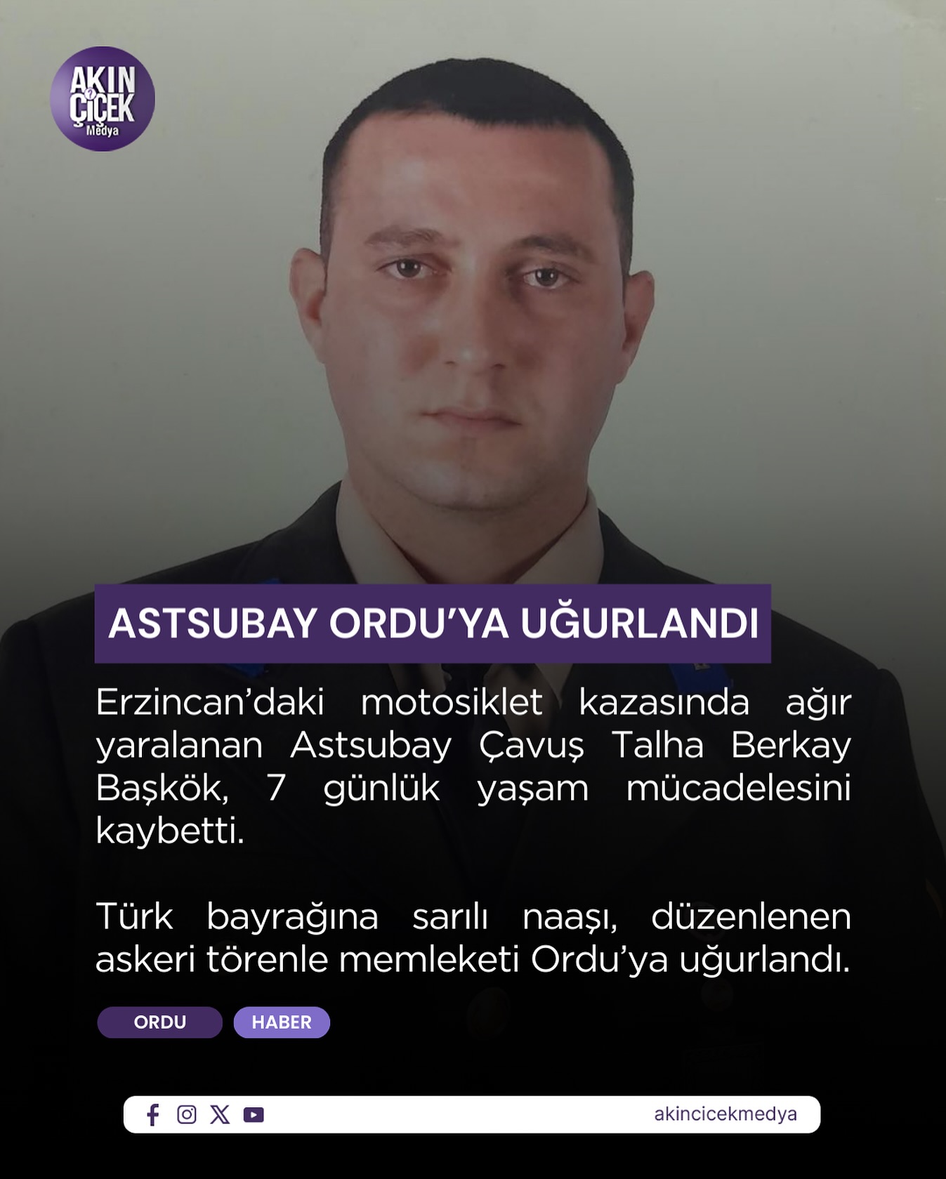 Altınordu Gökömer Mahallesi’nden, Suphi Başkök’ün torunu, Şakir Başkök’ün oğlu Astsubay Çavuş Talha Berkay Başkök, görev yaptığı Erzincan’da geçirdiği trafik kazası sonucu vefat etmiştir.

Merhumun cenazesi, 3 Mart Salı günü öğle namazına müteakip Gökömer Mahallesi’nde defnedilecektir.

Allah rahmet eylesin, mekânı cennet olsun.